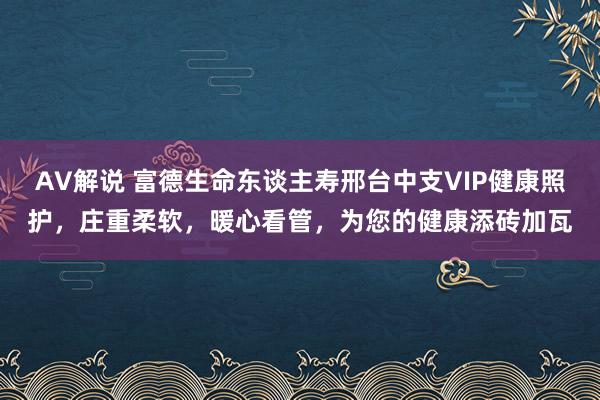 AV解说 富德生命东谈主寿邢台中支VIP健康照护，庄重柔软，暖心看管，为您的健康添砖加瓦