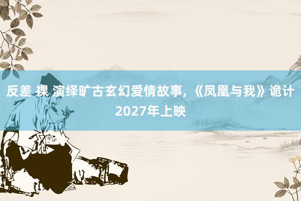 反差 裸 演绎旷古玄幻爱情故事， 《凤凰与我》诡计2027年上映