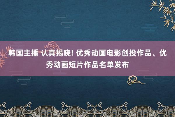 韩国主播 认真揭晓! 优秀动画电影创投作品、优秀动画短片作品名单发布