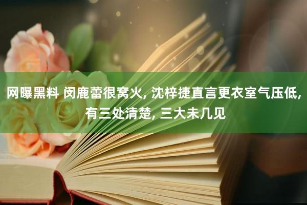 网曝黑料 闵鹿蕾很窝火， 沈梓捷直言更衣室气压低， 有三处清楚， 三大未几见