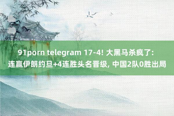 91porn telegram 17-4! 大黑马杀疯了: 连赢伊朗约旦+4连胜头名晋级， 中国2队0胜出局