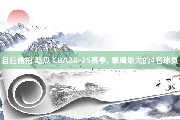 自拍偷拍 吃瓜 CBA24-25赛季， 衰竭最大的4名球员