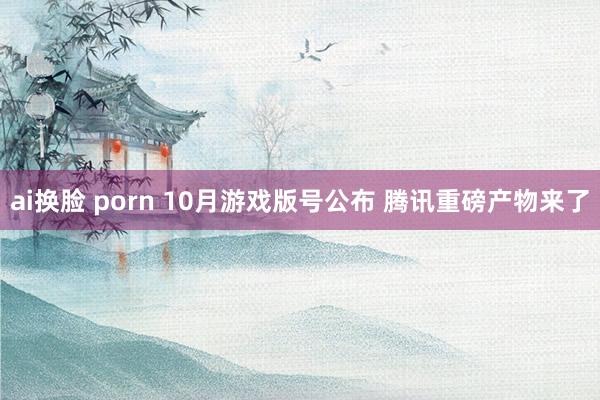 ai换脸 porn 10月游戏版号公布 腾讯重磅产物来了