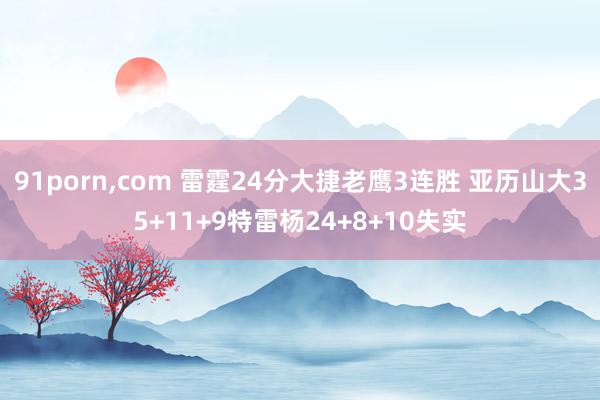 91porn，com 雷霆24分大捷老鹰3连胜 亚历山大35+11+9特雷杨24+8+10失实