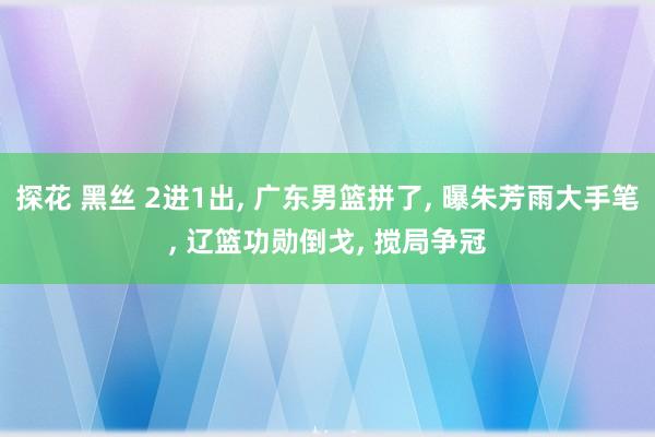 探花 黑丝 2进1出， 广东男篮拼了， 曝朱芳雨大手笔， 辽篮功勋倒戈， 搅局争冠