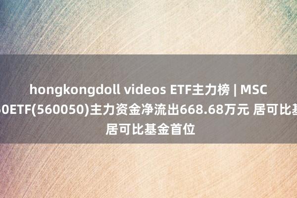 hongkongdoll videos ETF主力榜 | MSCI中国A50ETF(560050)主力资金净流出668.68万元 居可比基金首位