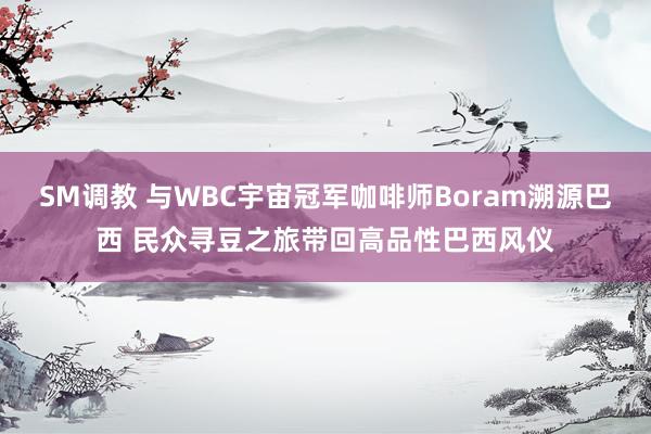 SM调教 与WBC宇宙冠军咖啡师Boram溯源巴西 民众寻豆之旅带回高品性巴西风仪