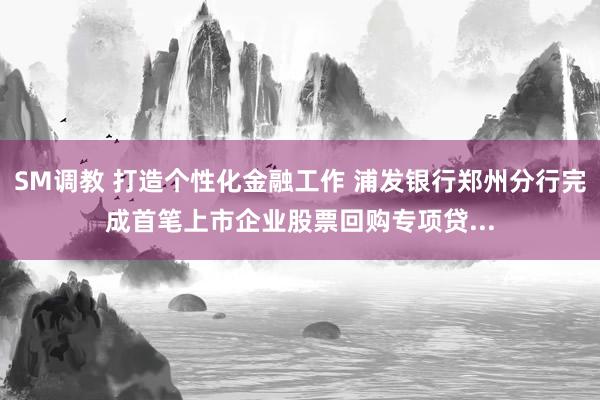 SM调教 打造个性化金融工作 浦发银行郑州分行完成首笔上市企业股票回购专项贷...