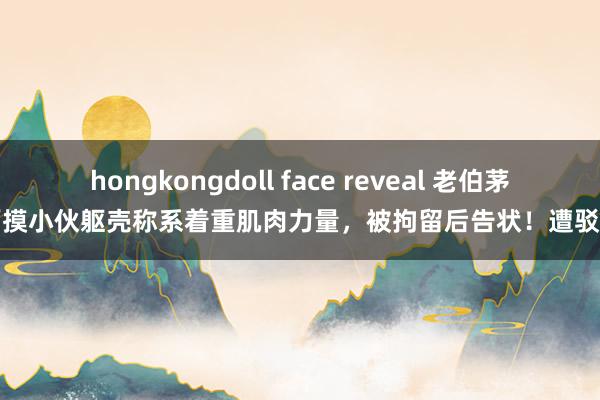 hongkongdoll face reveal 老伯茅厕摸小伙躯壳称系着重肌肉力量，被拘留后告状！遭驳回