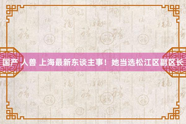 国产 人兽 上海最新东谈主事！她当选松江区副区长