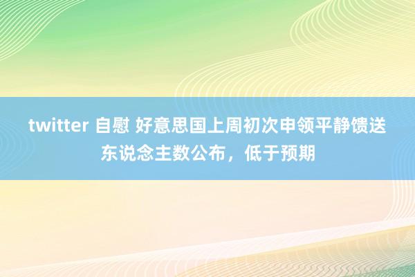 twitter 自慰 好意思国上周初次申领平静馈送东说念主数公布，低于预期