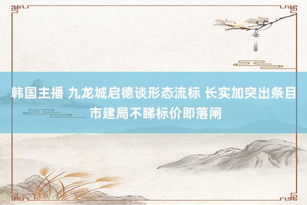 韩国主播 九龙城启德谈形态流标 长实加突出条目 市建局不睇标价即落闸