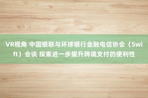 VR视角 中国银联与环球银行金融电信协会（Swift）会谈 探索进一步擢升跨境支付的便利性