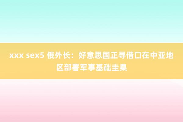 xxx sex5 俄外长：好意思国正寻借口在中亚地区部署军事基础圭臬