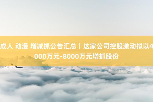 成人 动漫 增减抓公告汇总丨这家公司控股激动拟以4000万元-8000万元增抓股份