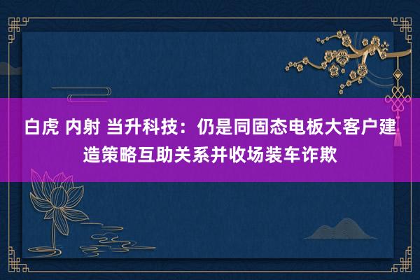 白虎 内射 当升科技：仍是同固态电板大客户建造策略互助关系并收场装车诈欺