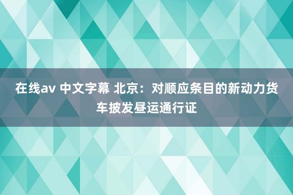 在线av 中文字幕 北京：对顺应条目的新动力货车披发昼运通行证