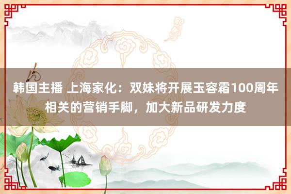 韩国主播 上海家化：双妹将开展玉容霜100周年相关的营销手脚，加大新品研发力度