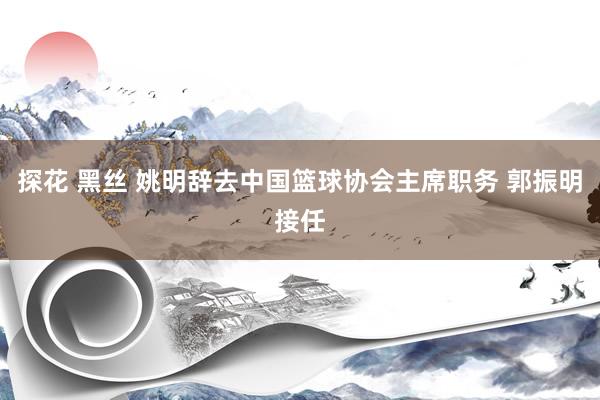 探花 黑丝 姚明辞去中国篮球协会主席职务 郭振明接任