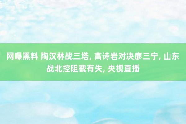 网曝黑料 陶汉林战三塔， 高诗岩对决廖三宁， 山东战北控阻截有失， 央视直播