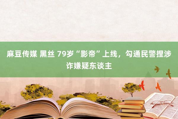 麻豆传媒 黑丝 79岁“影帝”上线，勾通民警捏涉诈嫌疑东谈主