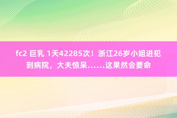 fc2 巨乳 1天42285次！浙江26岁小姐进犯到病院，大夫惊呆……这果然会要命