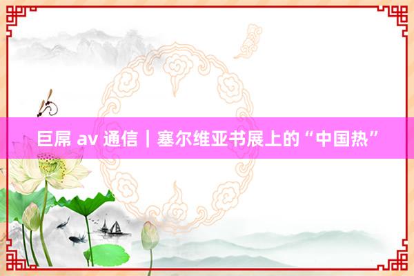 巨屌 av 通信｜塞尔维亚书展上的“中国热”