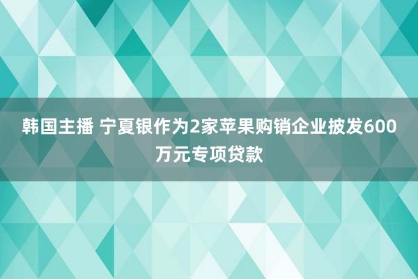 韩国主播 宁夏银作为2家苹果购销企业披发600万元专项贷款