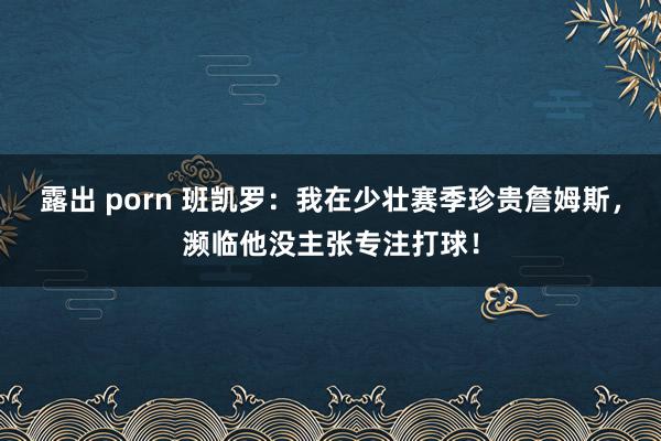 露出 porn 班凯罗：我在少壮赛季珍贵詹姆斯，濒临他没主张专注打球！