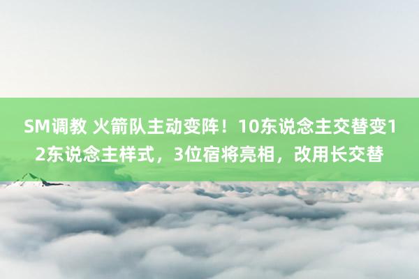 SM调教 火箭队主动变阵！10东说念主交替变12东说念主样式，3位宿将亮相，改用长交替