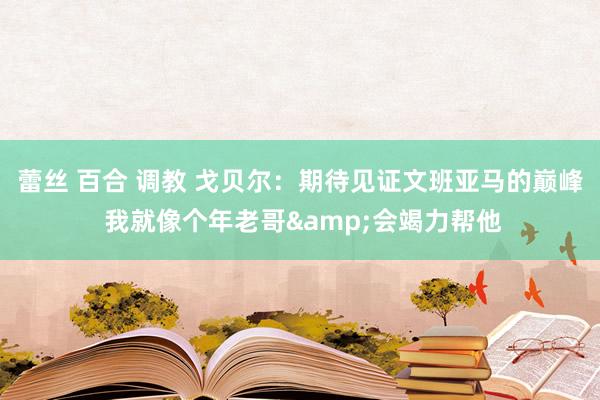 蕾丝 百合 调教 戈贝尔：期待见证文班亚马的巅峰 我就像个年老哥&会竭力帮他