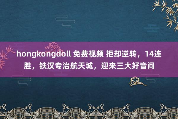 hongkongdoll 免费视频 拒却逆转，14连胜，铁汉专治航天城，迎来三大好音问