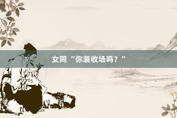 女同 “你装收场吗？”