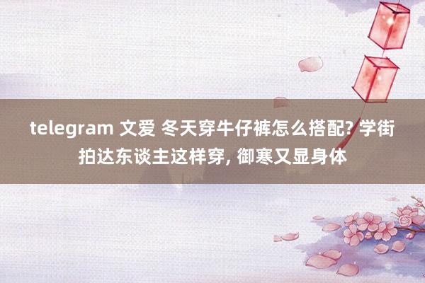 telegram 文爱 冬天穿牛仔裤怎么搭配? 学街拍达东谈主这样穿， 御寒又显身体