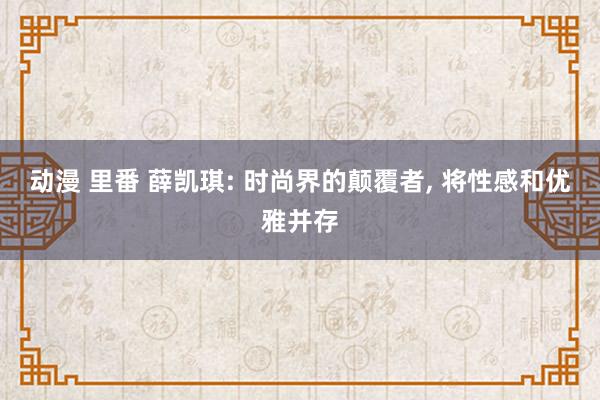 动漫 里番 薛凯琪: 时尚界的颠覆者， 将性感和优雅并存