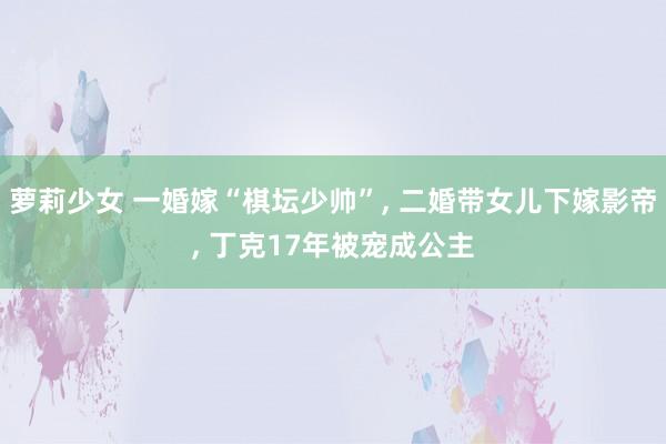 萝莉少女 一婚嫁“棋坛少帅”， 二婚带女儿下嫁影帝， 丁克17年被宠成公主