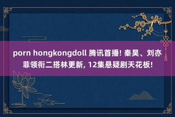 porn hongkongdoll 腾讯首播! 秦昊、刘亦菲领衔二搭林更新， 12集悬疑剧天花板!