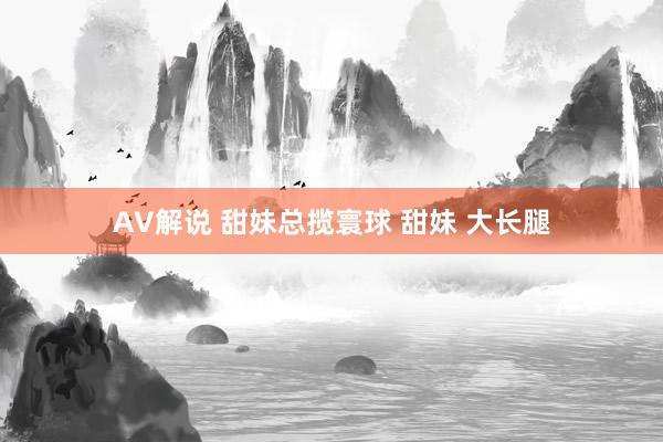 AV解说 甜妹总揽寰球 甜妹 大长腿