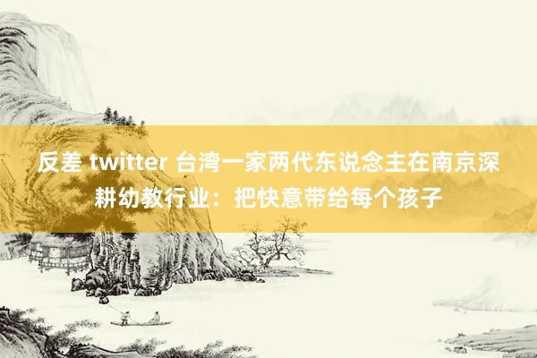 反差 twitter 台湾一家两代东说念主在南京深耕幼教行业：把快意带给每个孩子