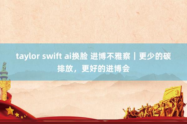 taylor swift ai换脸 进博不雅察｜更少的碳排放，更好的进博会