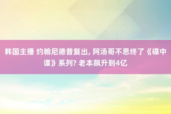 韩国主播 约翰尼德普复出， 阿汤哥不思终了《碟中谍》系列? 老本飙升到4亿