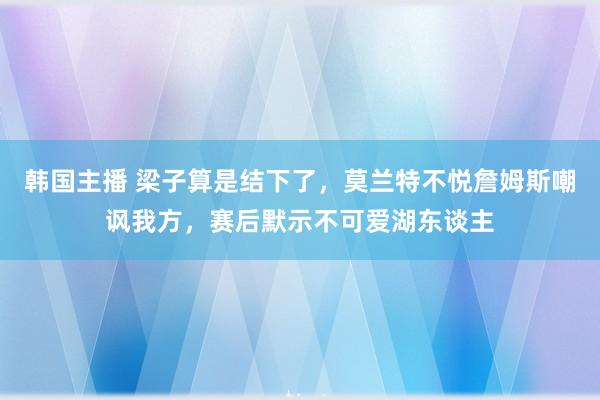 韩国主播 梁子算是结下了，莫兰特不悦詹姆斯嘲讽我方，赛后默示不可爱湖东谈主