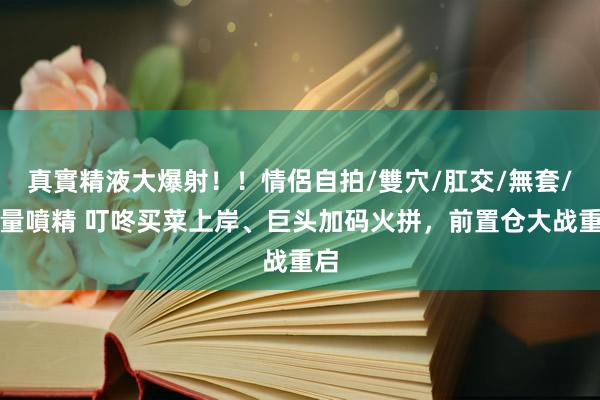 真實精液大爆射！！情侶自拍/雙穴/肛交/無套/大量噴精 叮咚买菜上岸、巨头加码火拼，前置仓大战重启