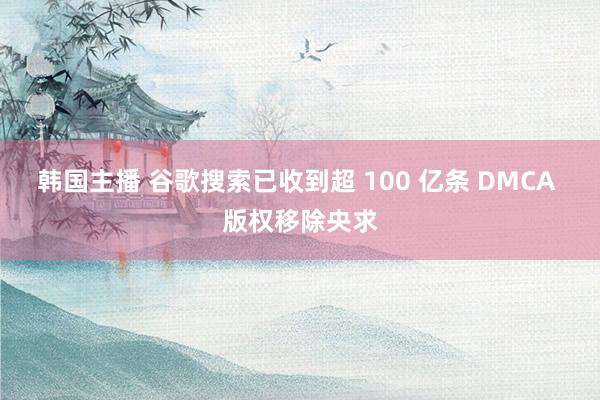 韩国主播 谷歌搜索已收到超 100 亿条 DMCA 版权移除央求