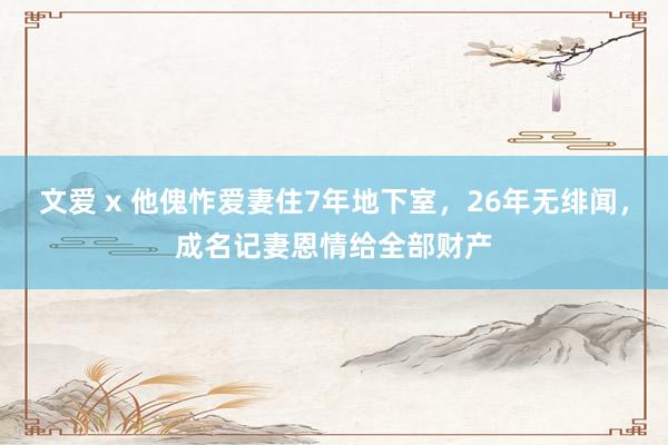 文爱 x 他傀怍爱妻住7年地下室，26年无绯闻，成名记妻恩情给全部财产