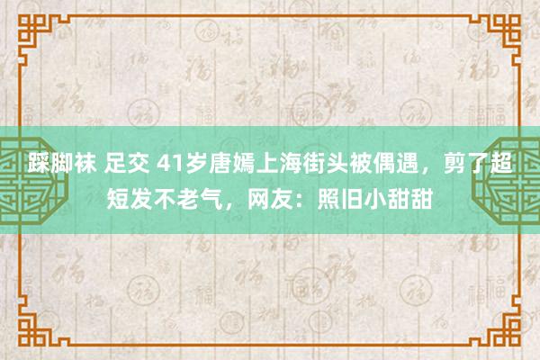 踩脚袜 足交 41岁唐嫣上海街头被偶遇，剪了超短发不老气，网友：照旧小甜甜