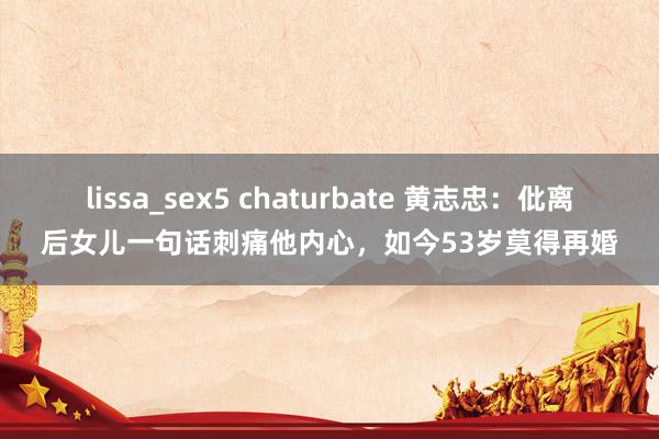 lissa_sex5 chaturbate 黄志忠：仳离后女儿一句话刺痛他内心，如今53岁莫得再婚