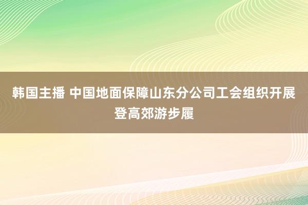 韩国主播 中国地面保障山东分公司工会组织开展登高郊游步履