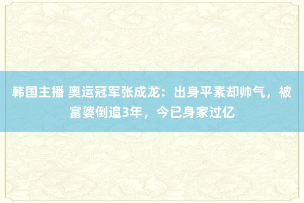 韩国主播 奥运冠军张成龙：出身平素却帅气，被富婆倒追3年，今已身家过亿