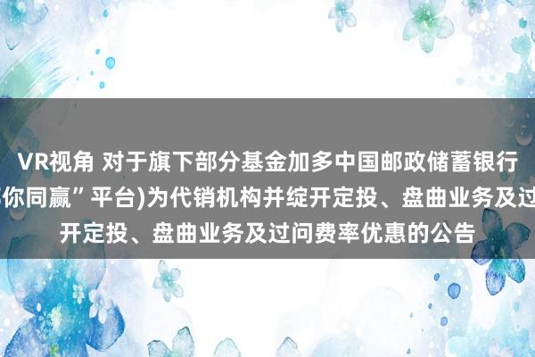 VR视角 对于旗下部分基金加多中国邮政储蓄银行股份有限公司(“邮你同赢”平台)为代销机构并绽开定投、盘曲业务及过问费率优惠的公告